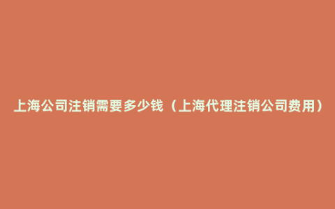 上海公司注销需要多少钱（上海代理注销公司费用）