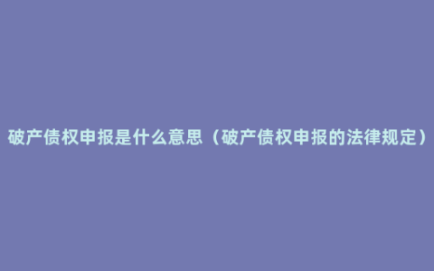 破产债权申报是什么意思（破产债权申报的法律规定）