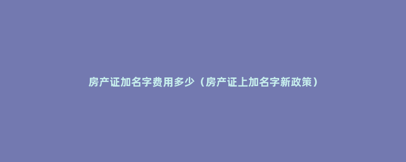 房产证加名字费用多少（房产证上加名字新政策）