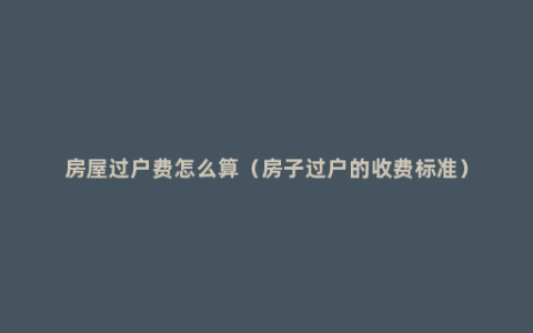 房屋过户费怎么算（房子过户的收费标准）