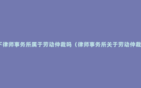请问一下律师事务所属于劳动仲裁吗（律师事务所关于劳动仲裁的案例）