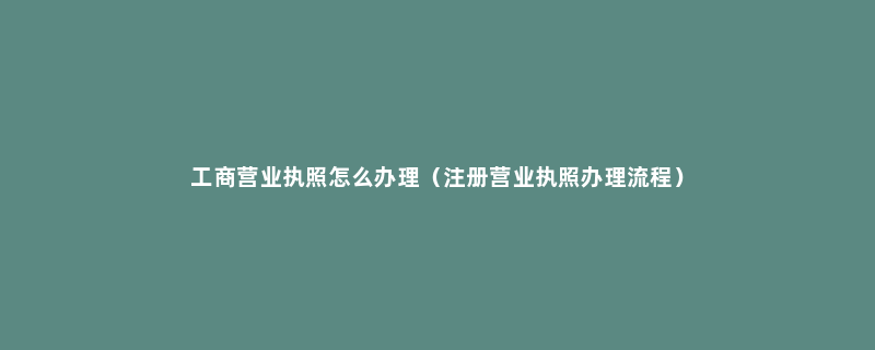工商营业执照怎么办理（注册营业执照办理流程）