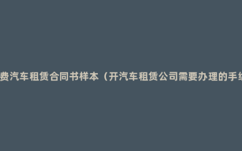 免费汽车租赁合同书样本（开汽车租赁公司需要办理的手续）