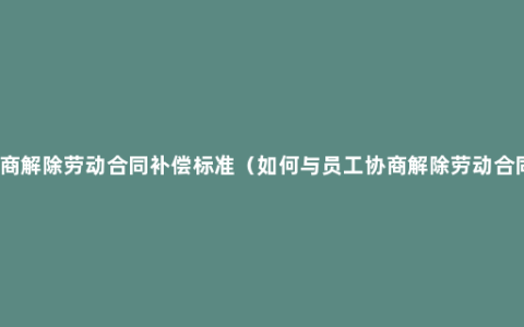 协商解除劳动合同补偿标准（如何与员工协商解除劳动合同）