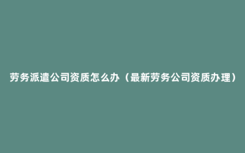 劳务派遣公司资质怎么办（最新劳务公司资质办理）