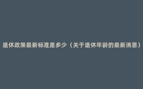 退休政策最新标准是多少（关于退休年龄的最新消息）