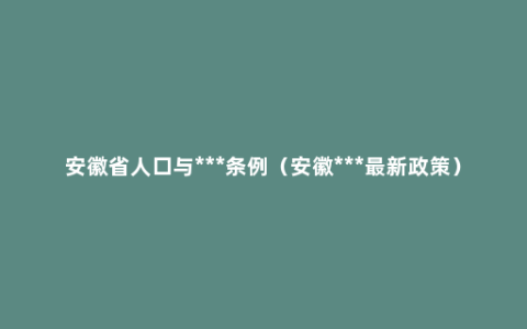 安徽省人口与***条例（安徽***最新政策）