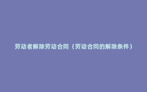 劳动者解除劳动合同（劳动合同的解除条件）