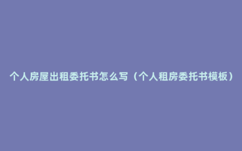 个人房屋出租委托书怎么写（个人租房委托书模板）