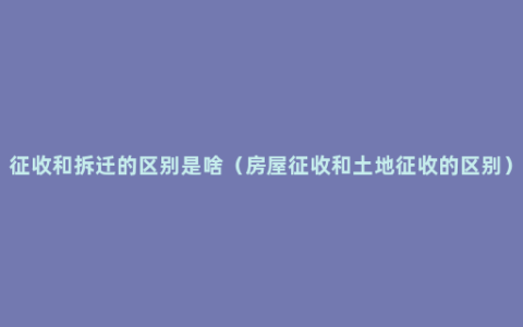 征收和拆迁的区别是啥（房屋征收和土地征收的区别）