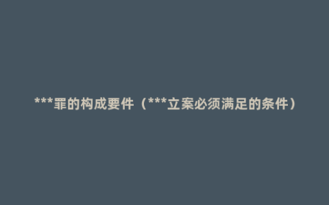***罪的构成要件（***立案必须满足的条件）