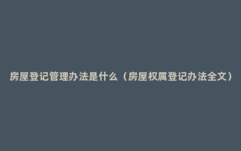 房屋登记管理办法是什么（房屋权属登记办法全文）
