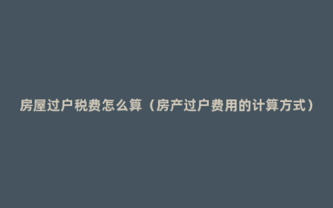 房屋过户税费怎么算（房产过户费用的计算方式）