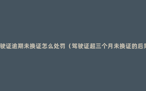 驾驶证逾期未换证怎么处罚（驾驶证超三个月未换证的后果）