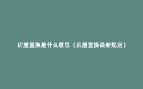 房屋置换是什么意思（房屋置换最新规定）