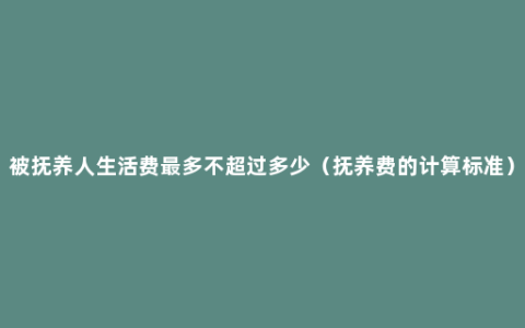 被抚养人生活费最多不超过多少（抚养费的计算标准）