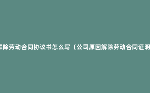 解除劳动合同协议书怎么写（公司原因解除劳动合同证明）
