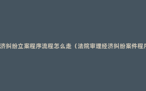经济纠纷立案程序流程怎么走（法院审理经济纠纷案件程序）
