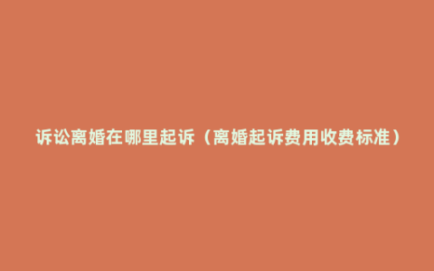 诉讼离婚在哪里起诉（离婚起诉费用收费标准）