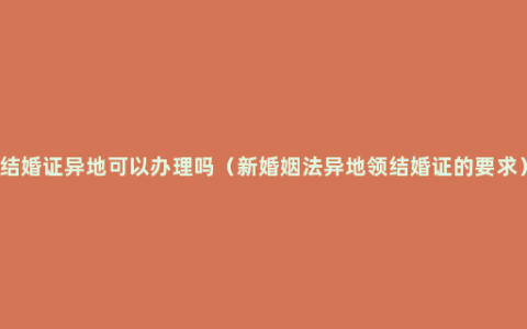 结婚证异地可以办理吗（新婚姻法异地领结婚证的要求）