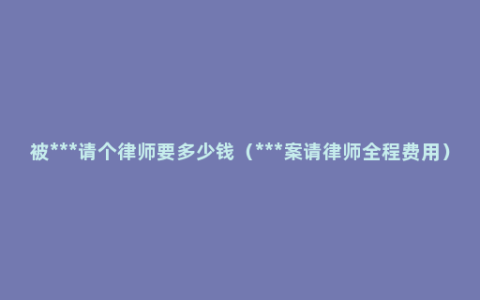 被***请个律师要多少钱（***案请律师全程费用）
