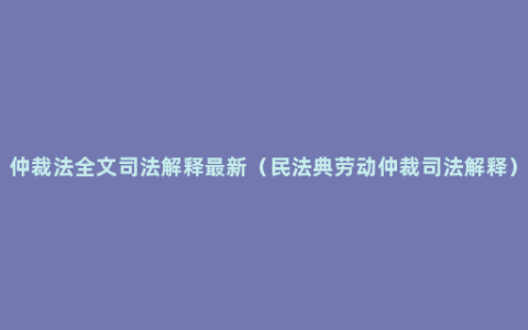 仲裁法全文司法解释最新（民法典劳动仲裁司法解释）