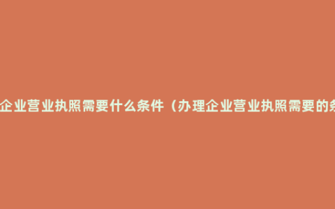 办理企业营业执照需要什么条件（办理企业营业执照需要的条件）
