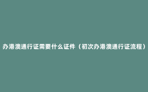 办港澳通行证需要什么证件（初次办港澳通行证流程）