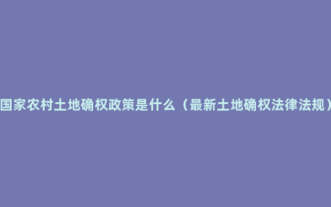 国家农村土地确权政策是什么（最新土地确权法律法规）