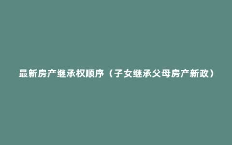 最新房产继承权顺序（子女继承父母房产新政）