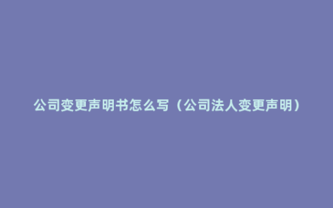 公司变更声明书怎么写（公司法人变更声明）