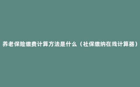 养老保险缴费计算方法是什么（社保缴纳在线计算器）