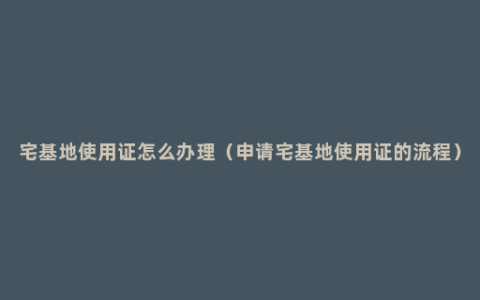 宅基地使用证怎么办理（申请宅基地使用证的流程）