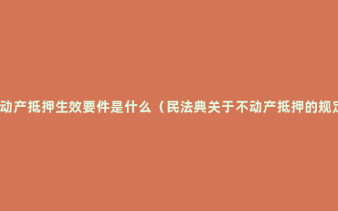 不动产抵押生效要件是什么（民法典关于不动产抵押的规定）