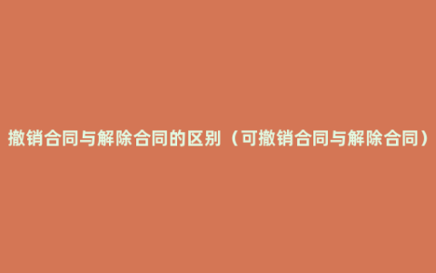 撤销合同与解除合同的区别（可撤销合同与解除合同）