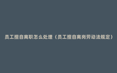 员工擅自离职怎么处理（员工擅自离岗劳动法规定）