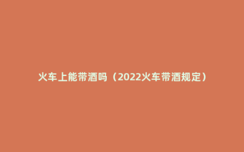 火车上能带酒吗（2022火车带酒规定）