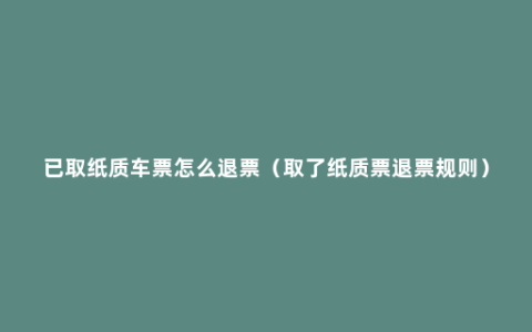 已取纸质车票怎么退票（取了纸质票退票规则）