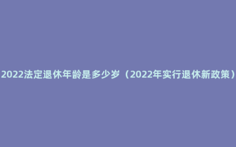 2022法定退休年龄是多少岁（2022年实行退休新政策）