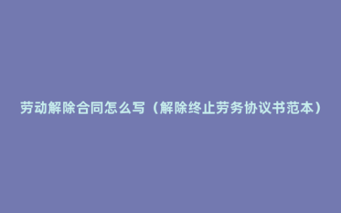 劳动解除合同怎么写（解除终止劳务协议书范本）
