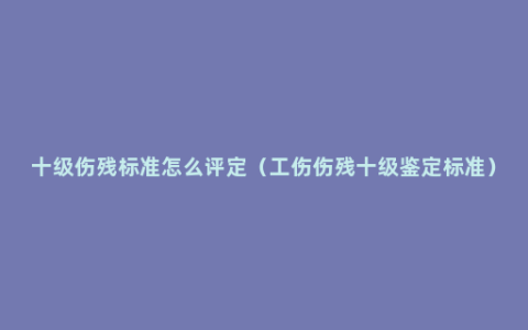 十级伤残标准怎么评定（工伤伤残十级鉴定标准）