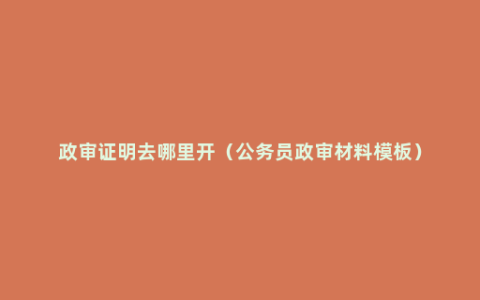 政审证明去哪里开（公务员政审材料模板）