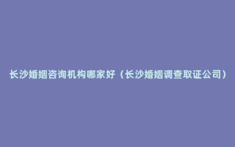 长沙婚姻咨询机构哪家好（长沙婚姻调查取证公司）