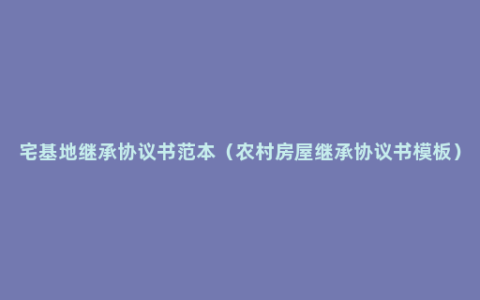宅基地继承协议书范本（农村房屋继承协议书模板）