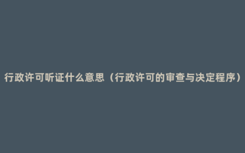 行政许可听证什么意思（行政许可的审查与决定程序）