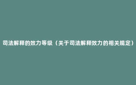 司法解释的效力等级（关于司法解释效力的相关规定）