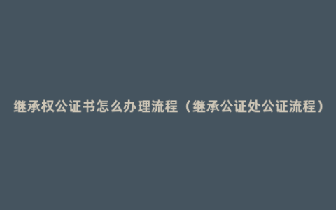 继承权公证书怎么办理流程（继承公证处公证流程）