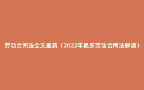 劳动合同法全文最新（2022年最新劳动合同法解读）
