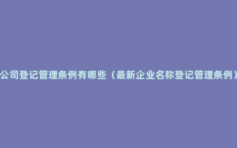 公司登记管理条例有哪些（最新企业名称登记管理条例）