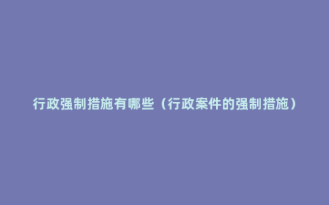 行政强制措施有哪些（行政案件的强制措施）